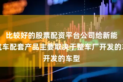 比较好的股票配资平台公司给新能源汽车配套产品主要取决于整车厂开发的车型
