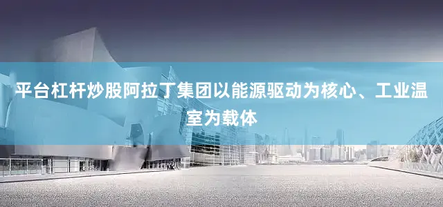 平台杠杆炒股阿拉丁集团以能源驱动为核心、工业温室为载体