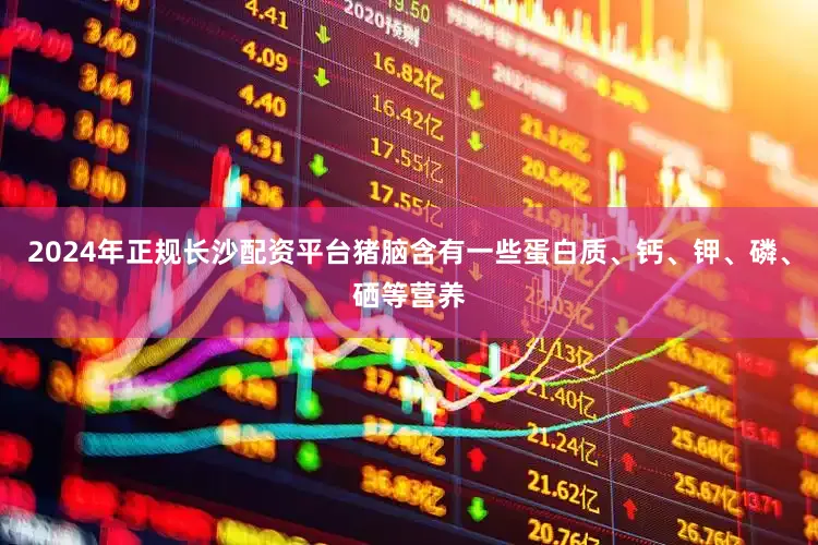 2024年正规长沙配资平台猪脑含有一些蛋白质、钙、钾、磷、硒等营养