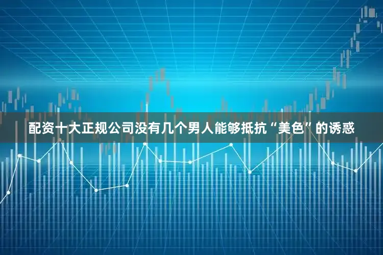 配资十大正规公司没有几个男人能够抵抗“美色”的诱惑