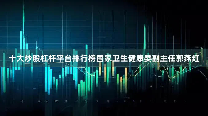 十大炒股杠杆平台排行榜国家卫生健康委副主任郭燕红